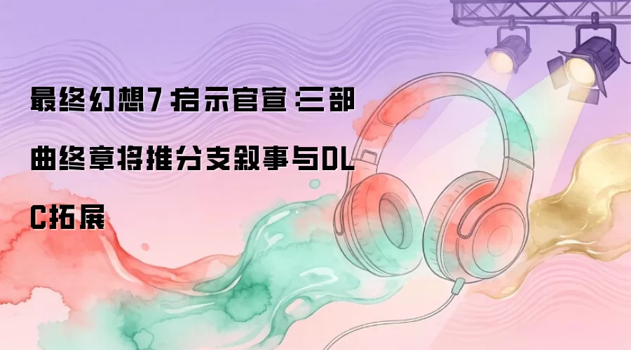 最终幻想7重制版：启示官宣三部曲终章将引入分支叙事与DLC拓展