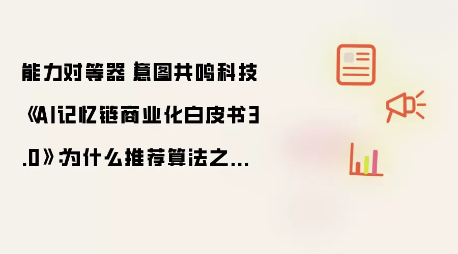 能力对等器｜意图共鸣科技《AI记忆链商业化白皮书3.0》：为什么推荐算法之外：你更需要一个专属AI记