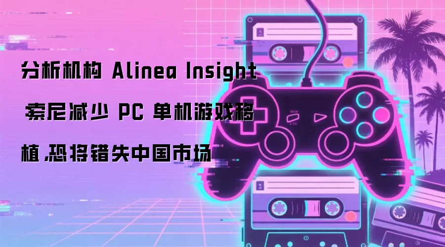 分析机构 Alinea Insight：索尼减少 PC 单机游戏移植，恐将错失中国市场