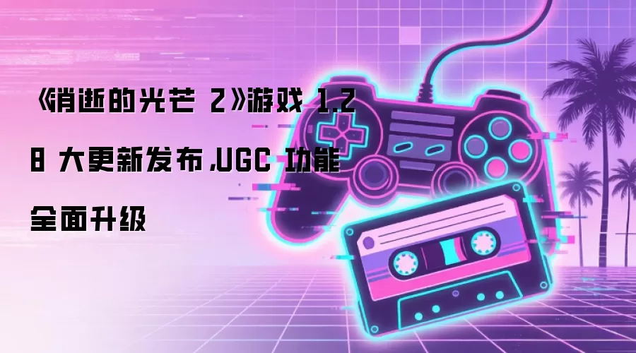 《消逝的光芒 2》游戏 1.28 大更新发布,UGC 功能全面升级
