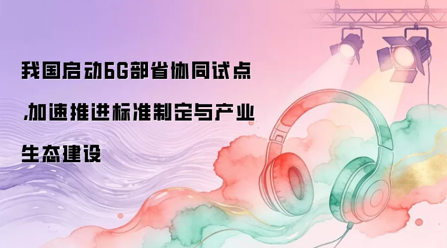 我国启动6G部省协同试点,加速推进标准制定与产业生态建设