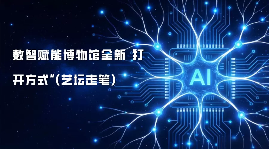 数智赋能博物馆全新“打开方式”(艺坛走笔)