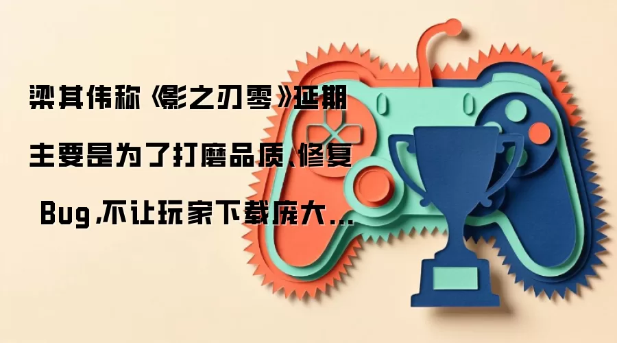 梁其伟称《影之刃零》延期主要是为了打磨品质 修复 Bug：不让玩家下载庞大首发补丁