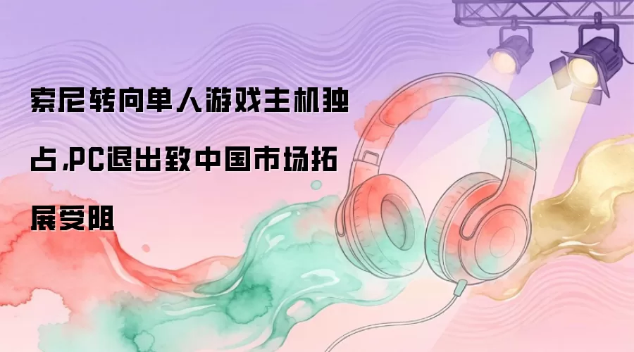 索尼转向单人游戏主机独占：PC退出致中国市场拓展受阻