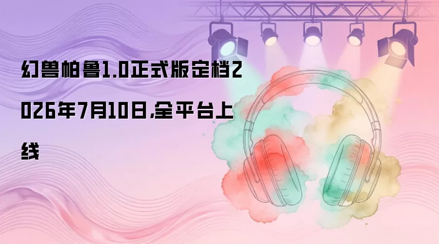 幻兽帕鲁1.0正式版定档2026年7月10日：全平台上线