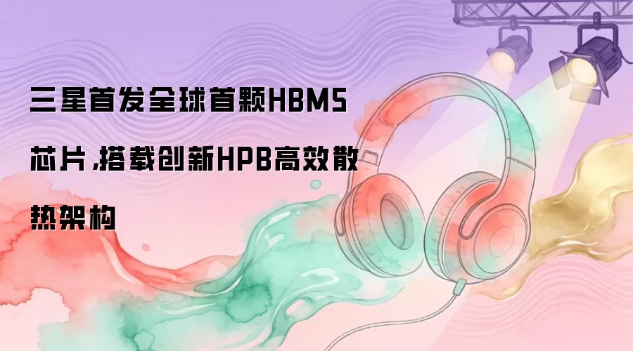三星首发全球首颗HBM5芯片：搭载创新HPB高效散热架构