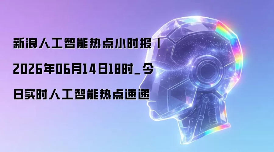 新浪人工智能热点小时报丨2026年06月14日18点_今日实时人工智能热点速递