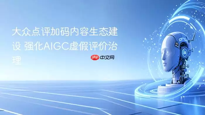 大众点评加强内容生态建设_深化AIGC虚假评价治理