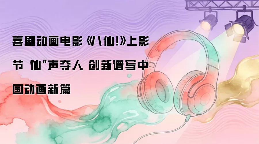 喜剧动画电影《八仙！》上影节“仙”声夺人 创新谱写中国动画新篇