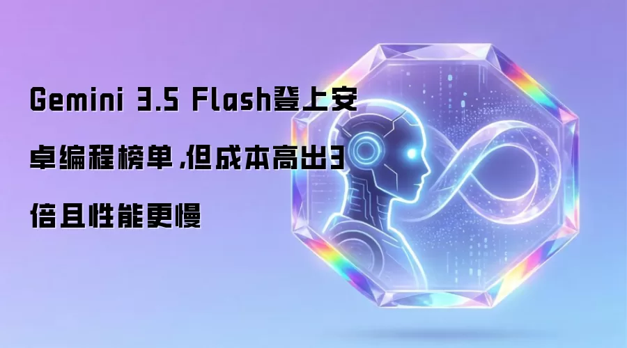 Gemini 3.5 Flash登上安卓编程榜单,但成本高出3倍且性能更慢