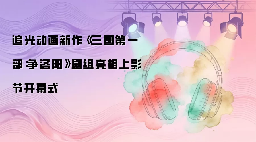 追光动画新作《三国第一部：争洛阳》剧组登台上影节开幕式