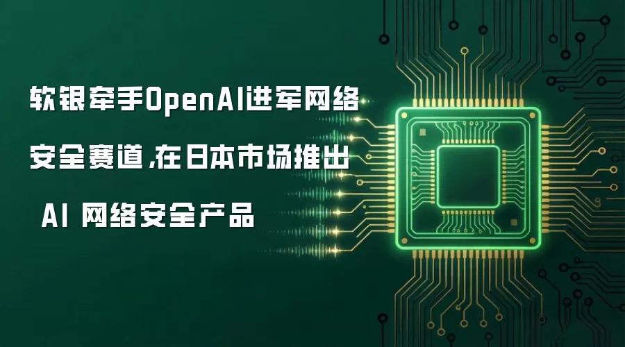 软银牵手OpenAI进军网络安全赛道,在日本市场推出 AI 网络安全产品