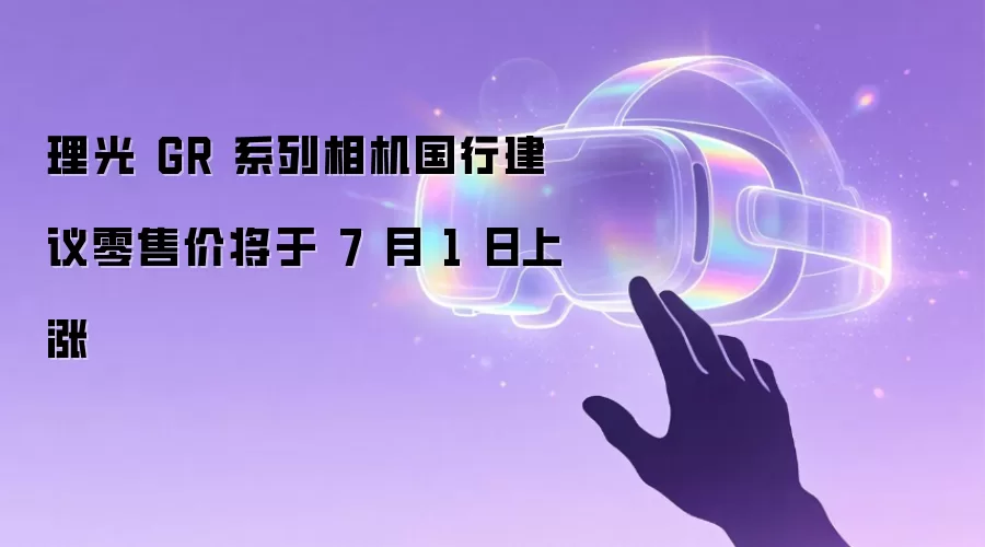 理光 GR 系列相机国行建议零售价将于 7 月 1 日上调