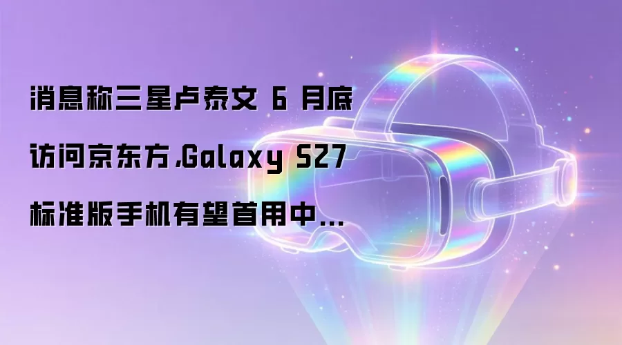 消息称三星卢泰文 6 月底访问京东方,Galaxy S27 标准版手机有望首用中国产 OLED 面板