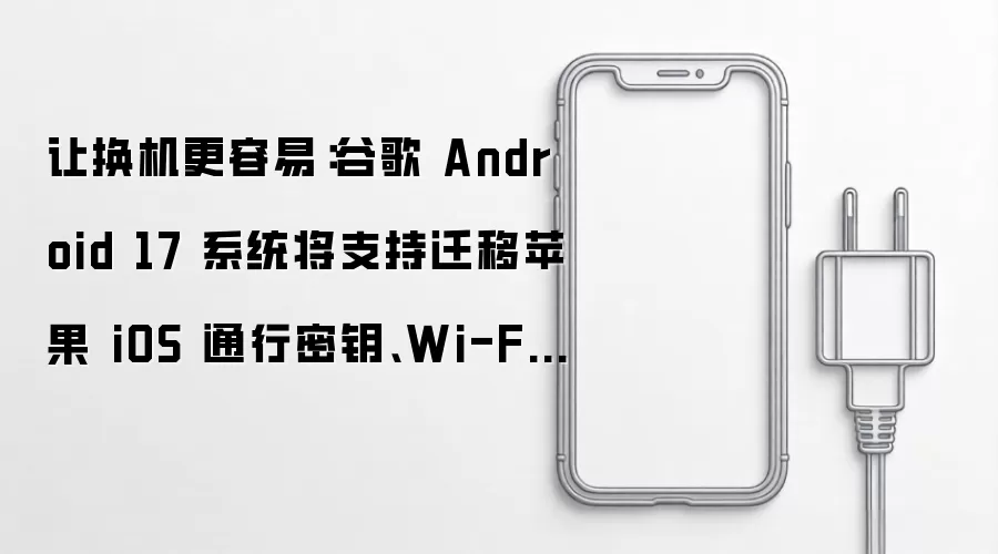 让换机更容易：谷歌 Android 17 系统将支持迁移苹果 iOS 通行密钥、Wi-Fi 记录、RCS 信息等