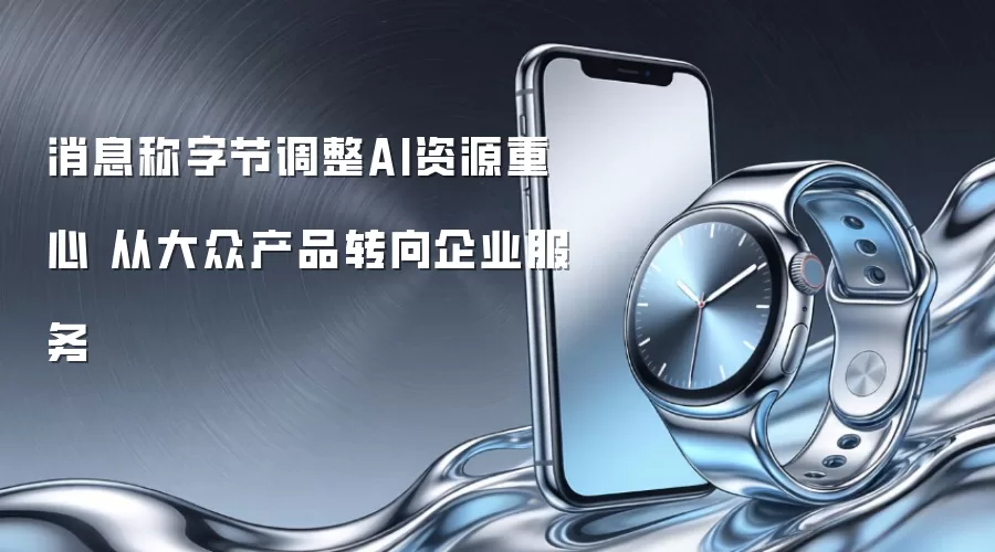 消息称字节调整AI资源重心 从大众产品转向企业服务