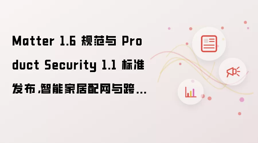 Matter 1.6 规范与 Product Security 1.1 标准发布：智能家居配网与跨生态共享能力升级