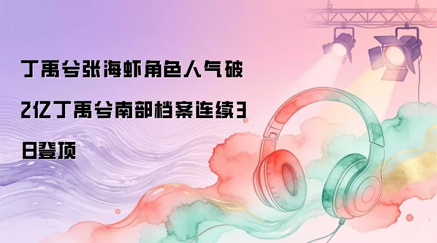 丁禹兮张海虾角色人气破2亿：丁禹兮南部档案连续3日登顶