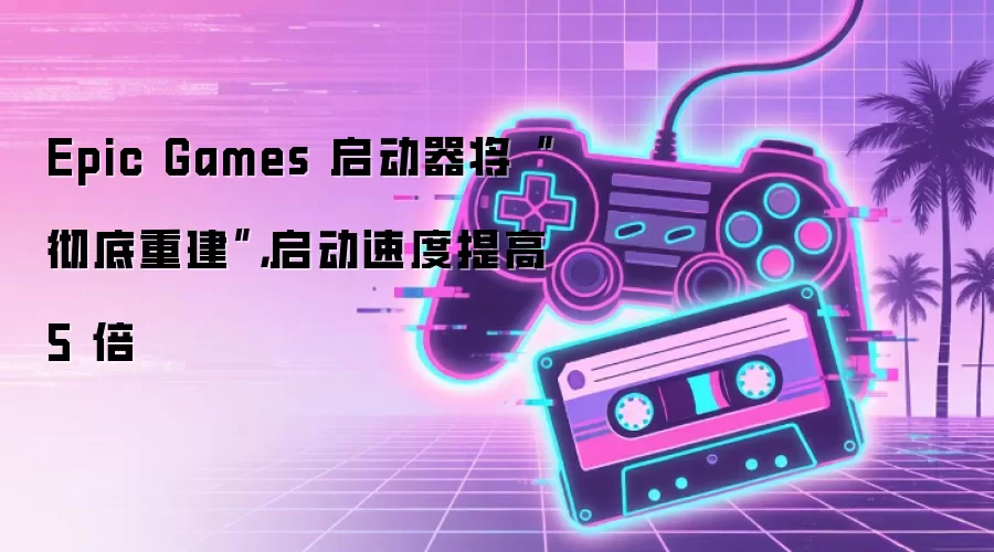 Epic Games 启动器将“彻底重建”,启动速度提高 5 倍
