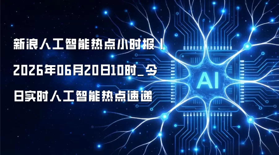 新浪人工智能热点小时报丨2026年06月20日10时_今日实时人工智能热点速递