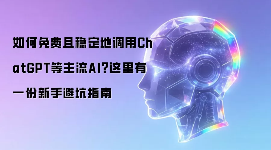 如何免费且稳定地调用ChatGPT等主流AI？这里有一份新手避坑指南