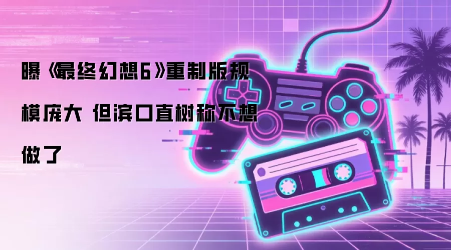 曝《最终幻想6》重制版规模庞大 但滨口直树称不想做了