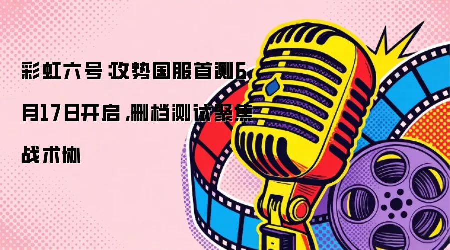 彩虹六号：攻势国服首测6月17日开启，删档测试聚焦战术协