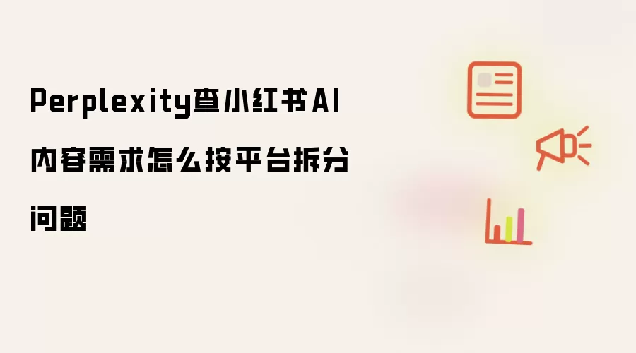 Perplexity查小红书AI内容需求怎么按平台拆分问题