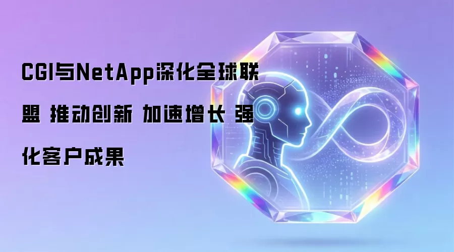 CGI与NetApp深化全球联盟 推动创新 加速增长 强化客户成果
