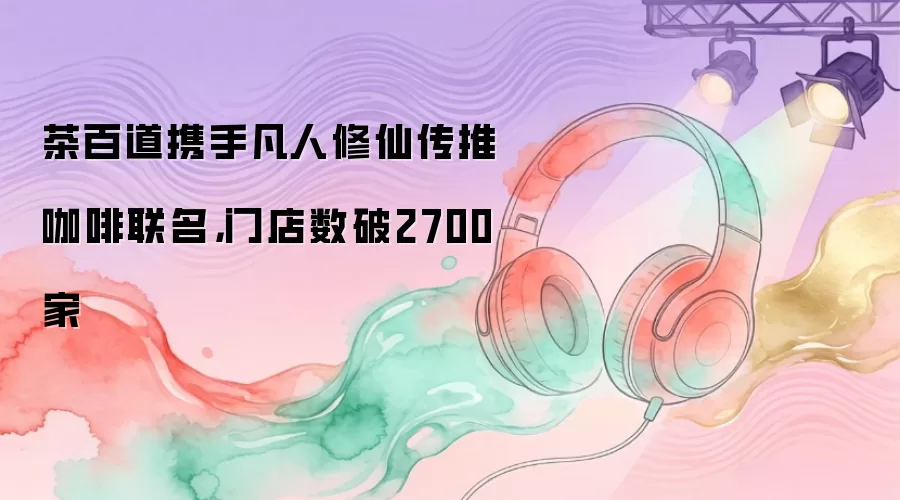 茶百道携手凡人修仙传推咖啡联名：门店数破2700家