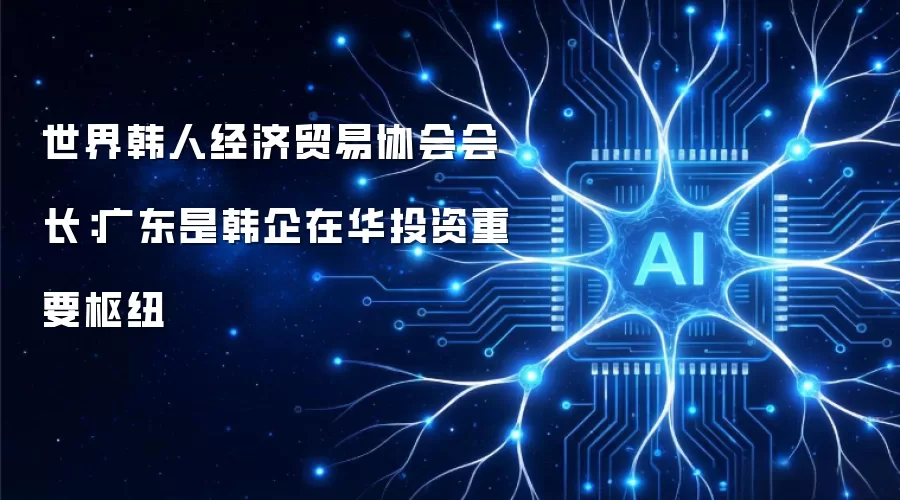 世界韩人经济贸易协会会长：广东是韩企在华投资重要枢纽