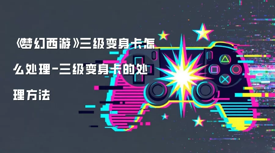梦幻西游三级变身卡怎么处理-三级变身卡的处理方法