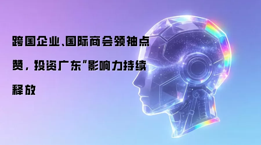 跨国企业、国际商会领袖点赞:投资广东影响力持续释放