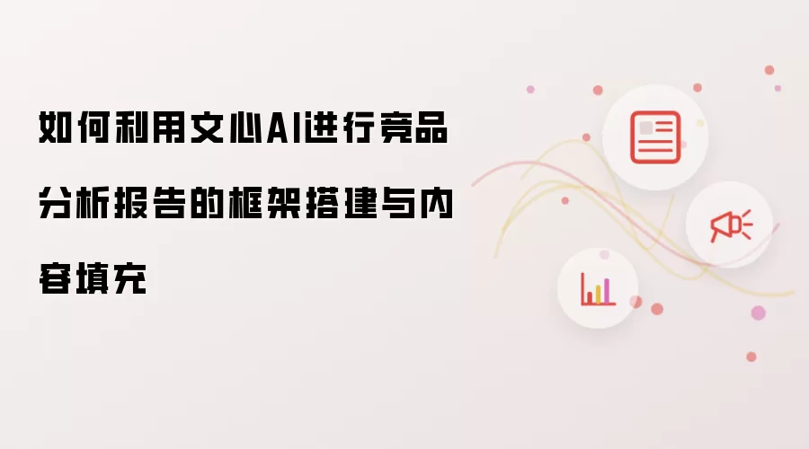 如何利用文心AI进行竞品分析报告的框架搭建与内容填充