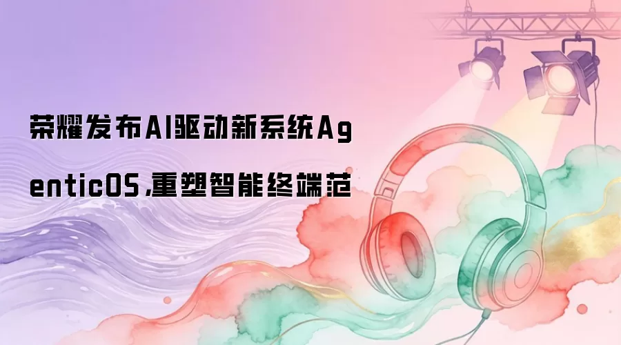 荣耀发布AI驱动新系统AgenticOS：重塑智能终端范