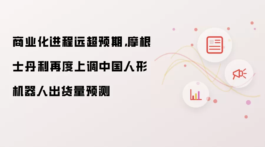商业化进程远超预期：摩根士丹利再度上调中国人形机器人出货量预测