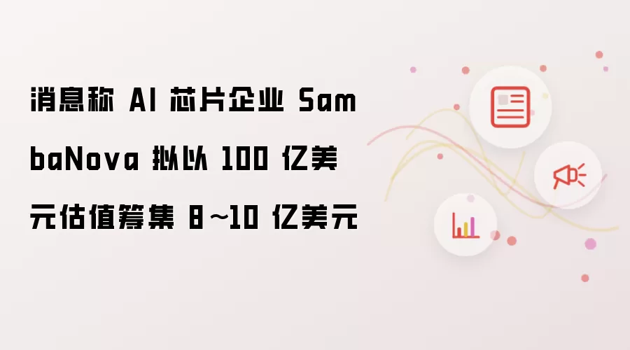 消息称 AI 芯片企业 SambaNova 以 100 亿美元估值拟筹集 8~10 亿美元