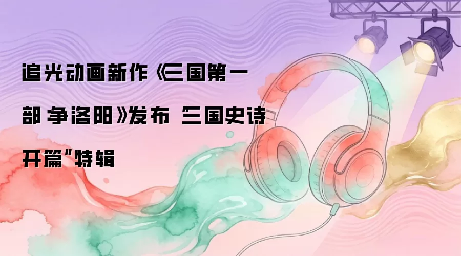 追光动画新作《三国第一部：争洛阳》公开“三国史诗开篇”特辑
