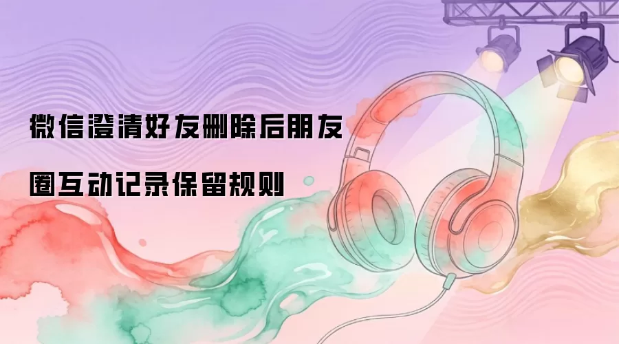 微信澄清：好友删除后朋友圈互动记录保留规则