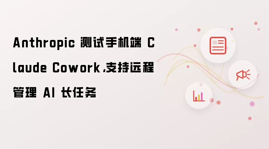 Anthropic 测试手机端 Claude Cowork，支持远程管理 AI 长任务