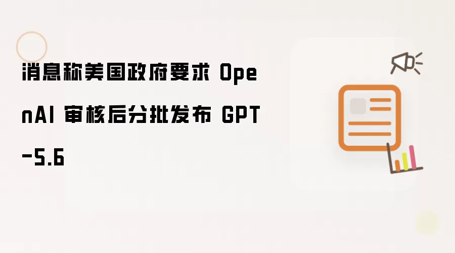 消息称美国政府要求 OpenAI 审核后分批发布 GPT-5.6