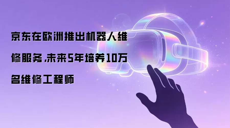 京东在欧洲推出机器人维修服务：未来5年培养10万名维修工程师