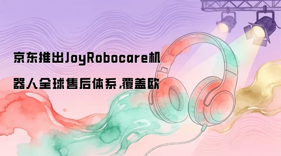 京东推出JoyRobocare机器人全球售后体系：覆盖欧