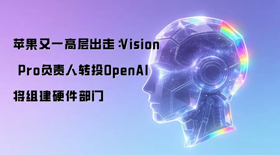 苹果再失高层：Vision Pro负责人转投OpenAI 将建硬件部门