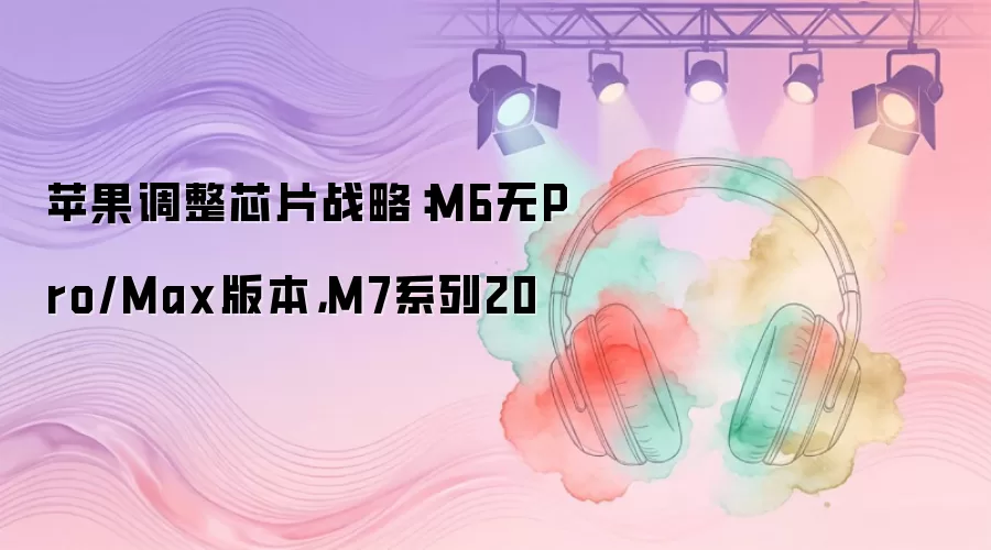 苹果调整芯片战略：M6无Pro/Max版本，M7系列20