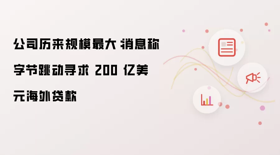 公司历来规模最大：消息称字节跳动寻求 200 亿美元海外贷款