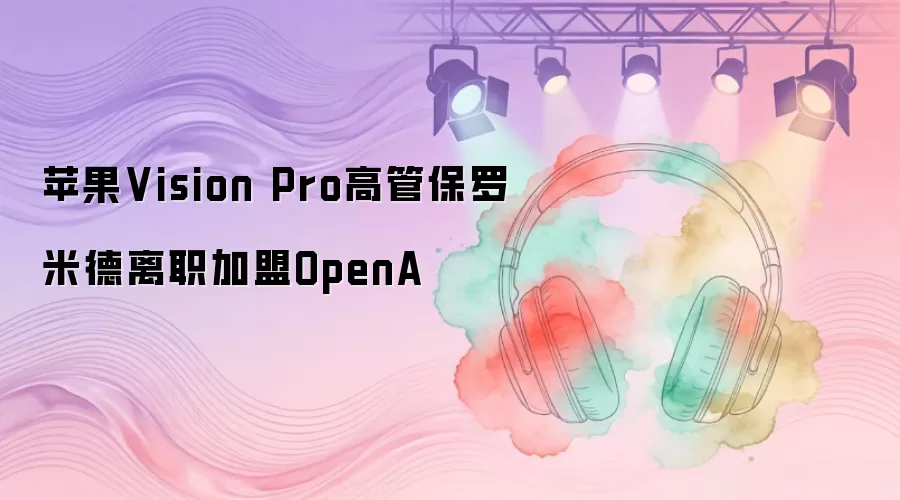 苹果Vision Pro高管保罗·米德：离职加盟OpenA