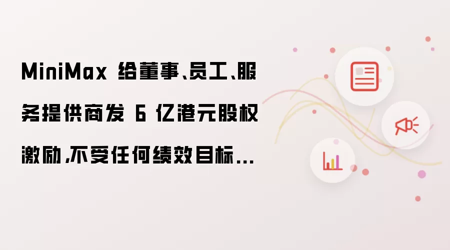 MiniMax 给董事:员工:服务提供商发 6 亿港元股权激励:不受任何绩效目标限制