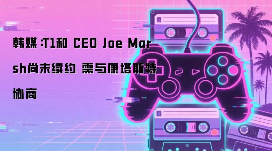 韩媒：T1和 CEO Joe Marsh尚未续约 需与康塔斯特协商