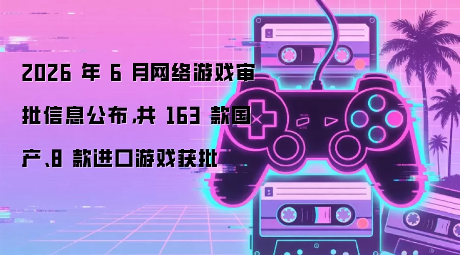 2026 年 6 月网络游戏审批信息公布：共 163 款国产、8 款进口游戏获批